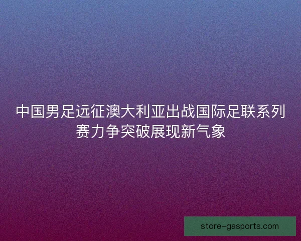 中国男足远征澳大利亚出战国际足联系列赛力争突破展现新气象