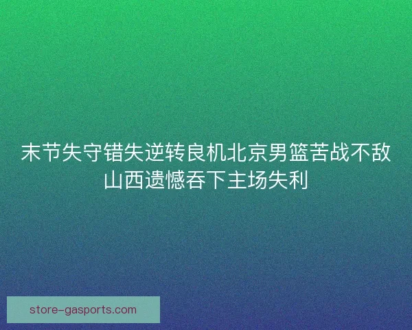 末节失守错失逆转良机北京男篮苦战不敌山西遗憾吞下主场失利