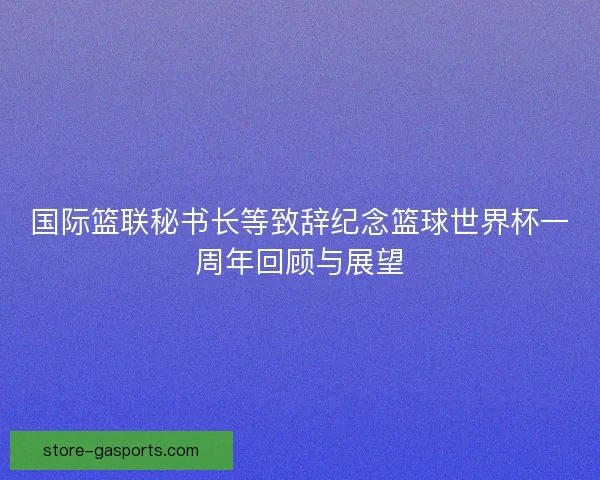 国际篮联秘书长等致辞纪念篮球世界杯一周年回顾与展望