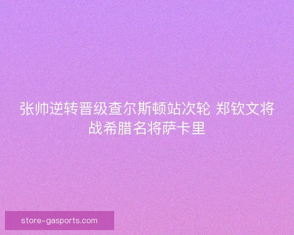 张帅逆转晋级查尔斯顿站次轮 郑钦文将战希腊名将萨卡里