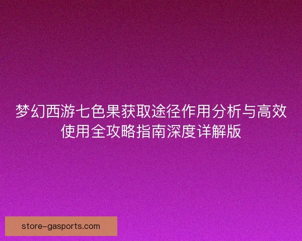 梦幻西游七色果获取途径作用分析与高效使用全攻略指南深度详解版