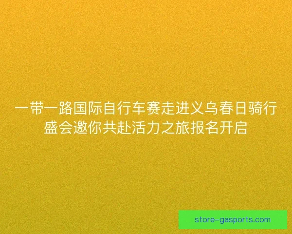 一带一路国际自行车赛走进义乌春日骑行盛会邀你共赴活力之旅报名开启