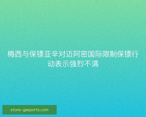 梅西与保镖亚辛对迈阿密国际限制保镖行动表示强烈不满