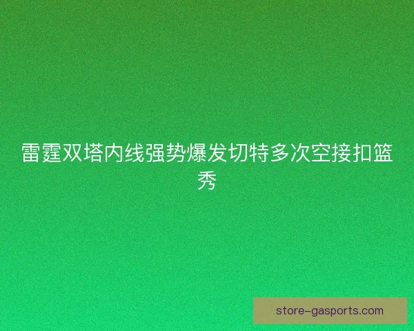 雷霆双塔内线强势爆发切特多次空接扣篮秀 雷霆双塔内线强势爆发切特多次空接扣篮秀
