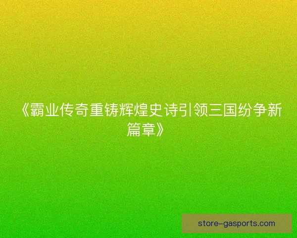 《霸业传奇重铸辉煌史诗引领三国纷争新篇章》 《霸业传奇重铸辉煌史诗引领三国纷争新篇章》