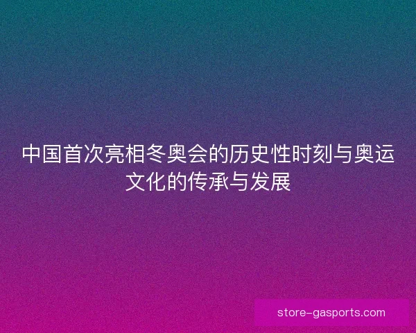 中国首次亮相冬奥会的历史性时刻与奥运文化的传承与发展