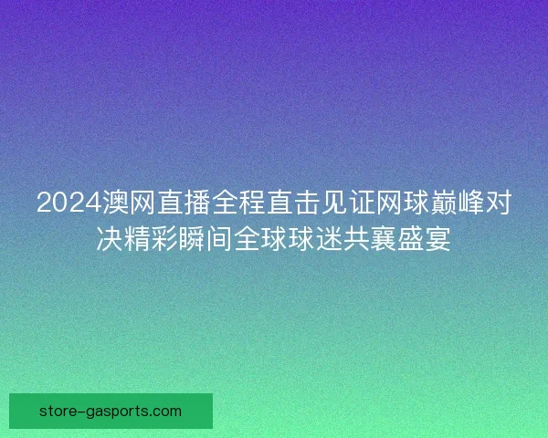2024澳网直播全程直击见证网球巅峰对决精彩瞬间全球球迷共襄盛宴 2024澳网直播全程直击见证网球巅峰对决精彩瞬间全球球迷共襄盛宴
