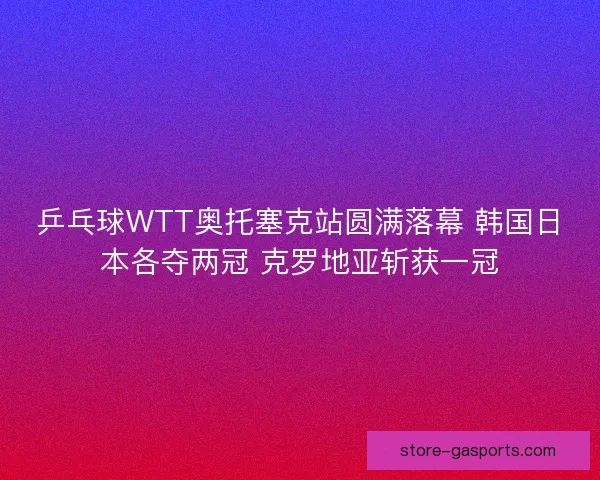 乒乓球WTT奥托塞克站圆满落幕 韩国日本各夺两冠 克罗地亚斩获一冠